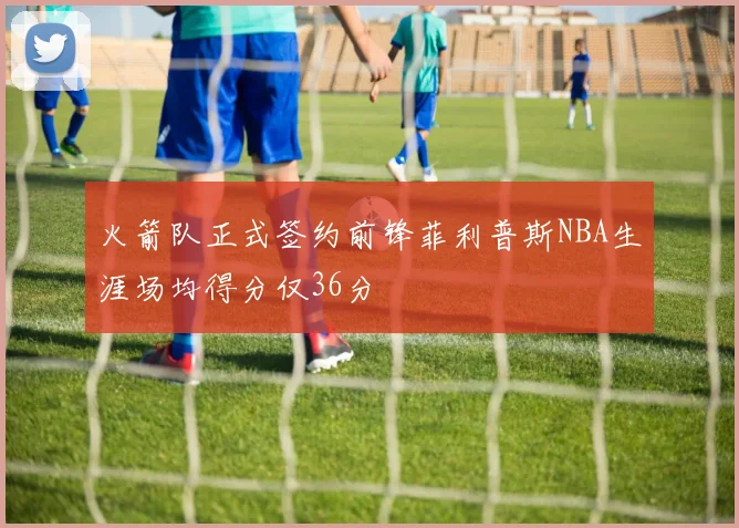 火箭队正式签约前锋菲利普斯NBA生涯场均得分仅36分