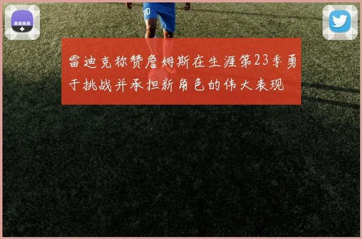 雷迪克称赞詹姆斯在生涯第23季勇于挑战并承担新角色的伟大表现