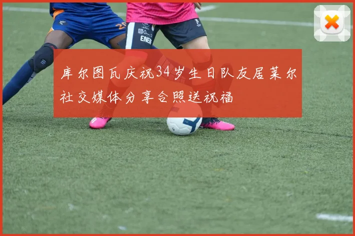 库尔图瓦庆祝34岁生日队友居莱尔社交媒体分享合照送祝福