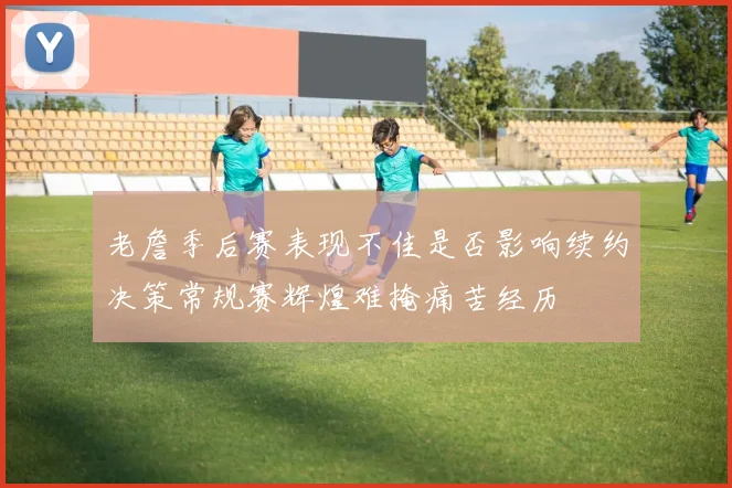 老詹季后赛表现不佳是否影响续约决策常规赛辉煌难掩痛苦经历