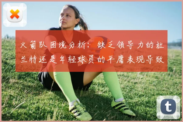 火箭队困境分析：缺乏领导力的杜兰特还是年轻球员的平庸表现导致的问题