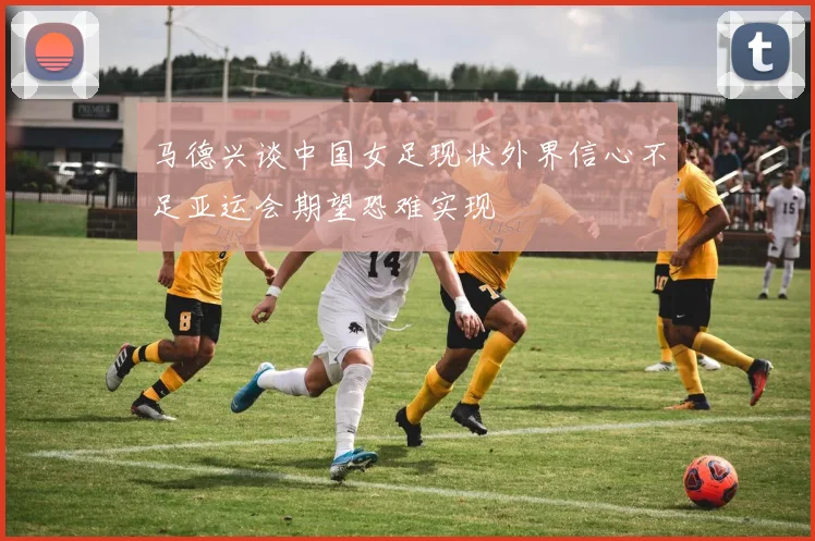 马德兴谈中国女足现状外界信心不足亚运会期望恐难实现