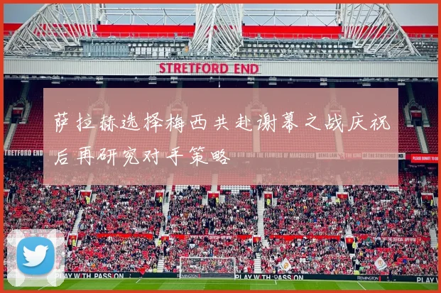 萨拉赫选择梅西共赴谢幕之战庆祝后再研究对手策略