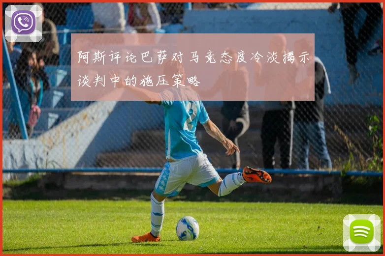 阿斯评论巴萨对马竞态度冷淡揭示谈判中的施压策略