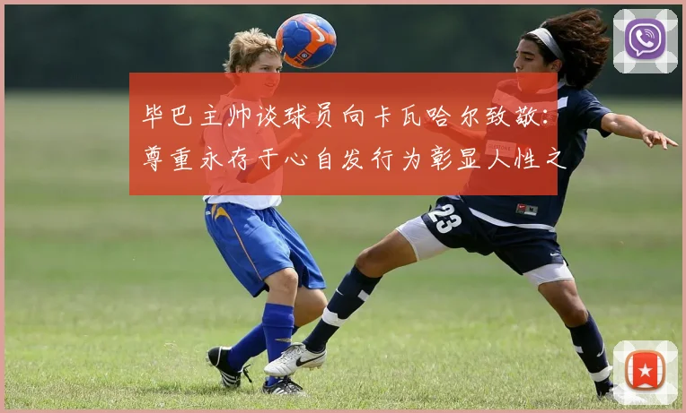 毕巴主帅谈球员向卡瓦哈尔致敬：尊重永存于心自发行为彰显人性之美