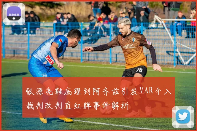 张源亮鞋底蹬到阿齐兹引发VAR介入裁判改判直红牌事件解析