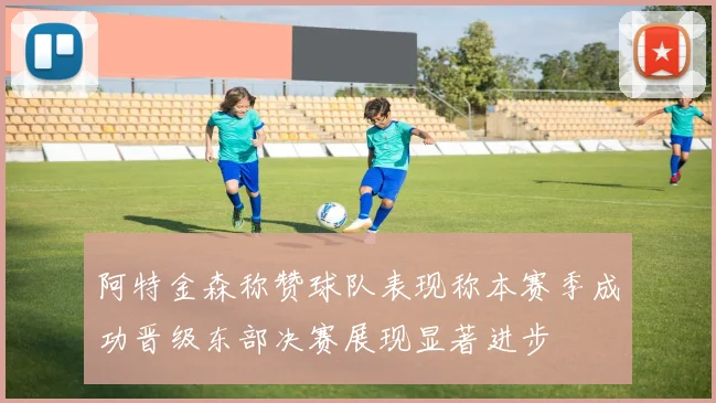 阿特金森称赞球队表现称本赛季成功晋级东部决赛展现显著进步