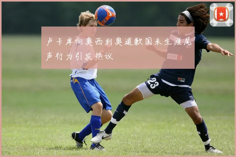 卢卡库向奥西利奥道歉国米生涯尾声行为引发热议