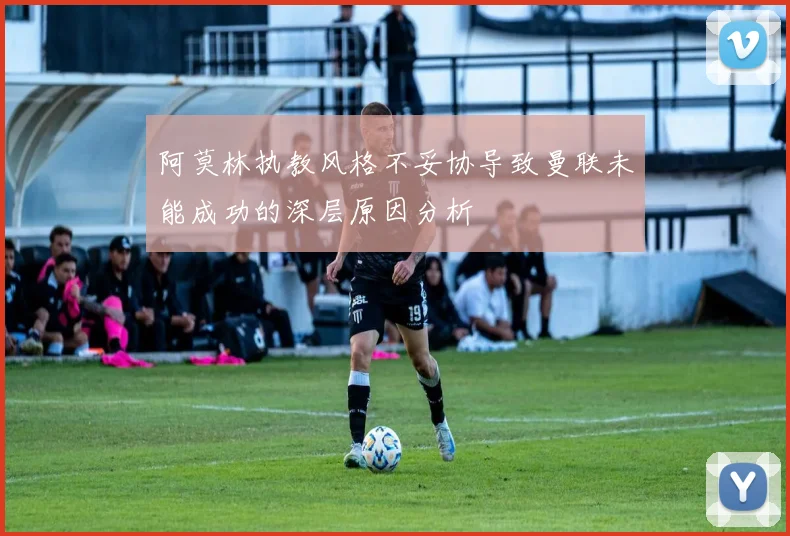 阿莫林执教风格不妥协导致曼联未能成功的深层原因分析