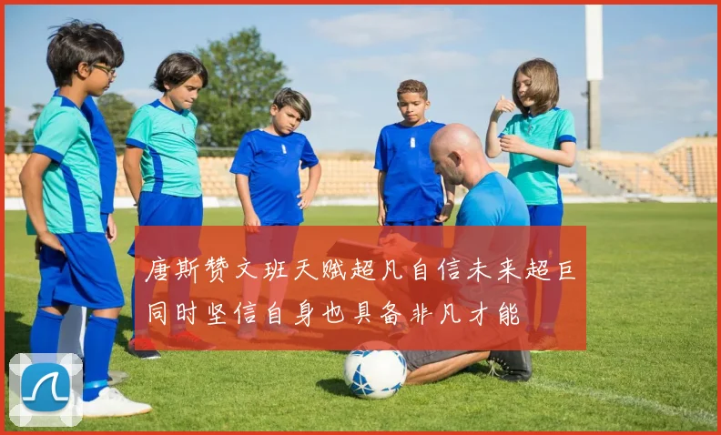 唐斯赞文班天赋超凡自信未来超巨同时坚信自身也具备非凡才能