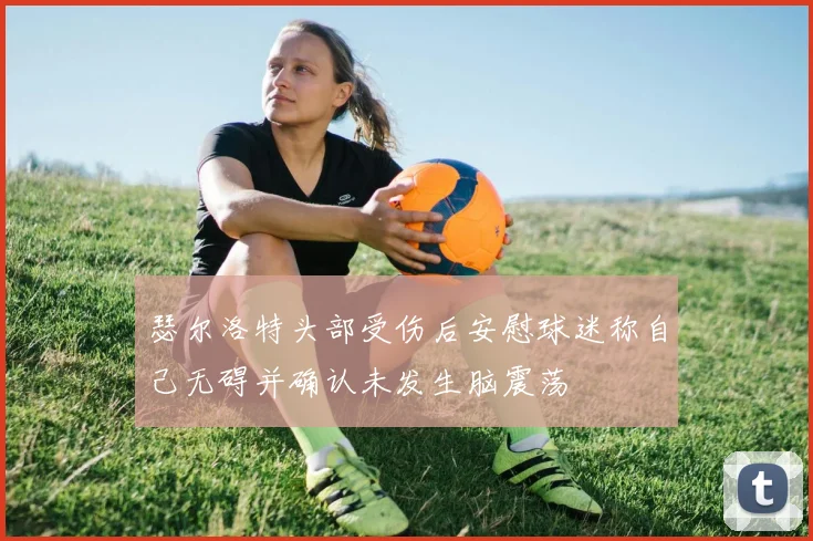 瑟尔洛特头部受伤后安慰球迷称自己无碍并确认未发生脑震荡