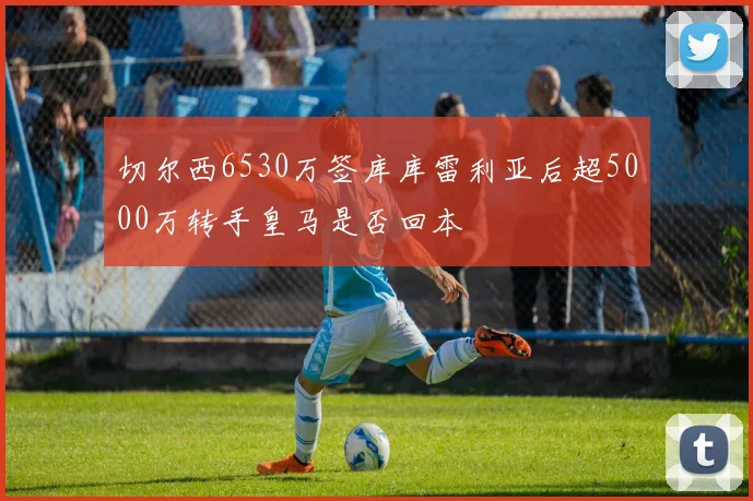 切尔西6530万签库库雷利亚后超5000万转手皇马是否回本