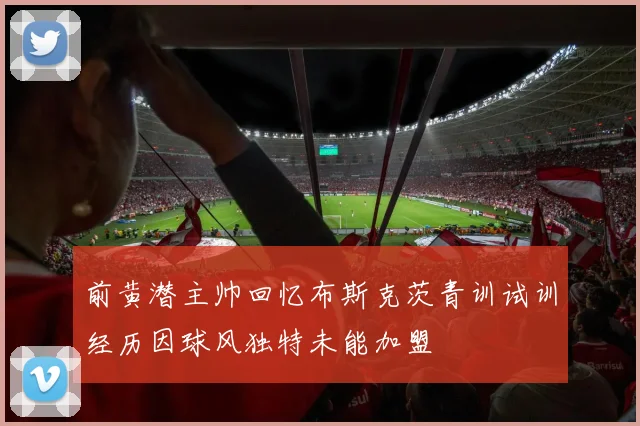 前黄潜主帅回忆布斯克茨青训试训经历因球风独特未能加盟