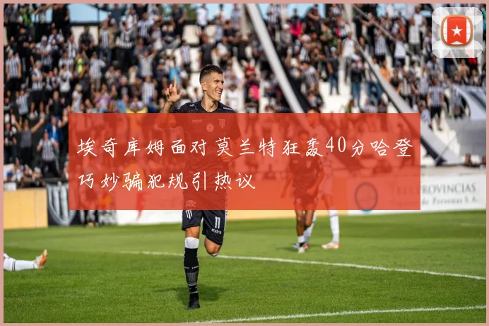 埃奇库姆面对莫兰特狂轰40分哈登巧妙骗犯规引热议