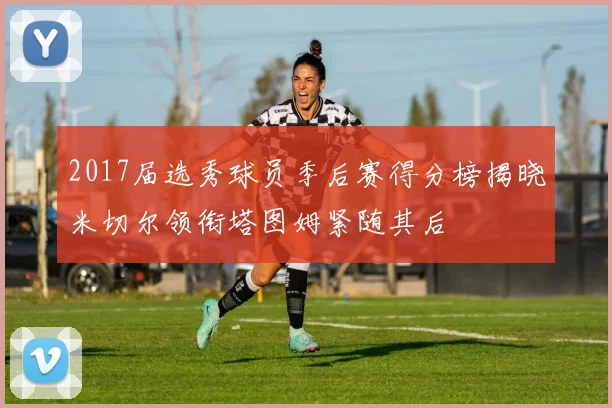 2017届选秀球员季后赛得分榜揭晓米切尔领衔塔图姆紧随其后