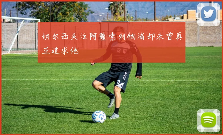 切尔西关注阿隆索利物浦却未曾真正追求他
