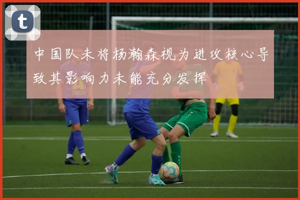 中国队未将杨瀚森视为进攻核心导致其影响力未能充分发挥