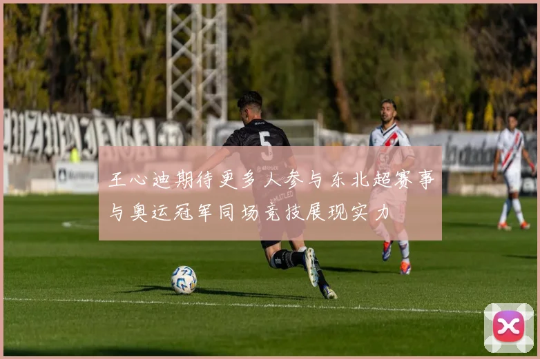 王心迪期待更多人参与东北超赛事与奥运冠军同场竞技展现实力