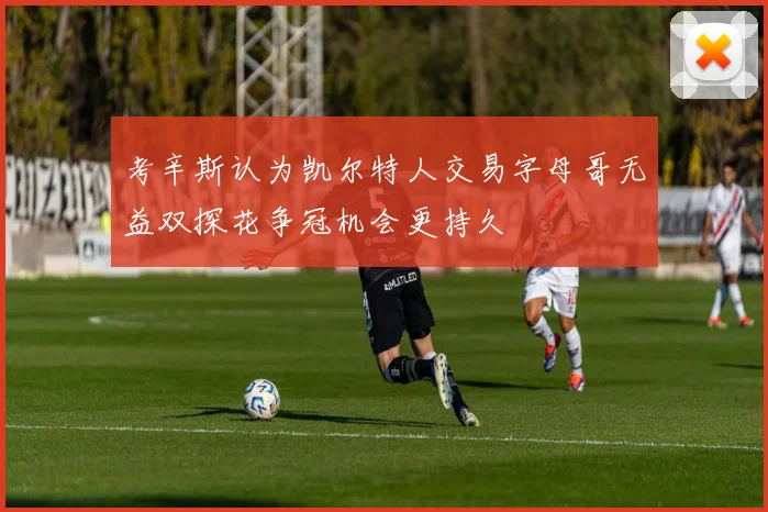 考辛斯认为凯尔特人交易字母哥无益双探花争冠机会更持久