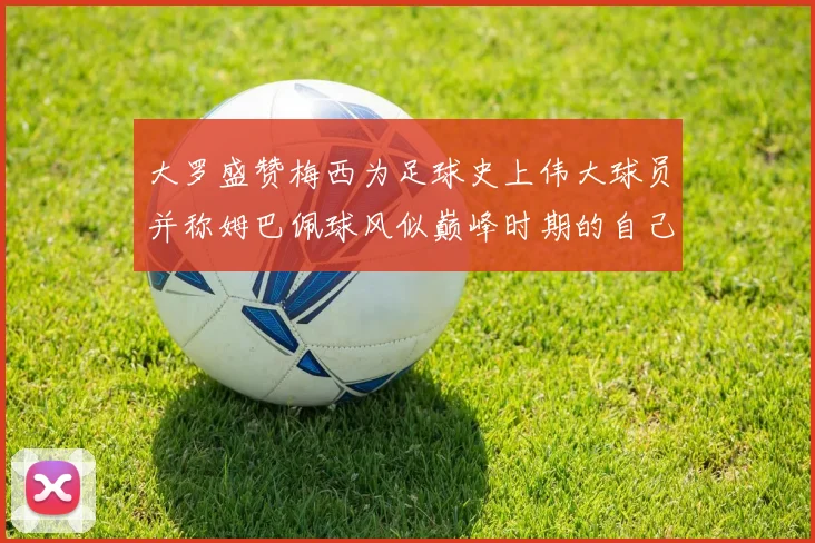 大罗盛赞梅西为足球史上伟大球员并称姆巴佩球风似巅峰时期的自己