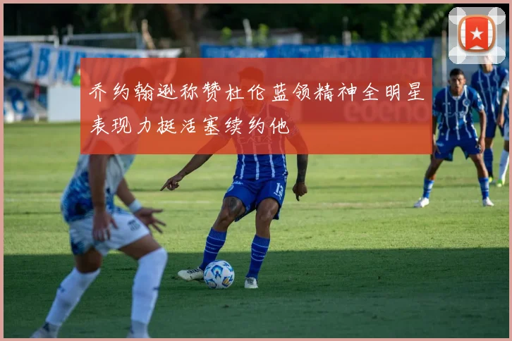 乔约翰逊称赞杜伦蓝领精神全明星表现力挺活塞续约他