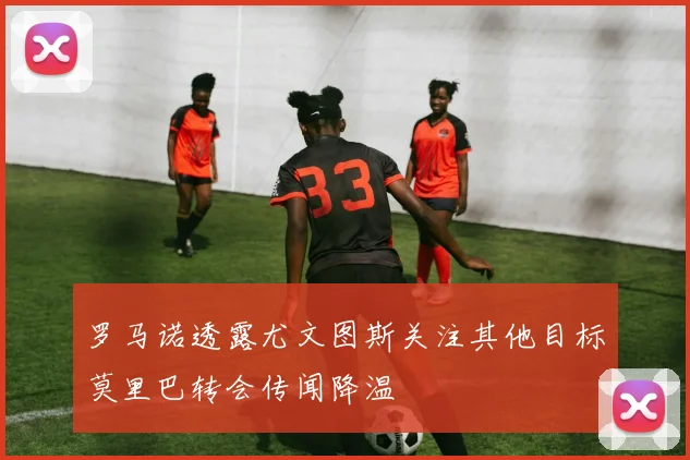 罗马诺透露尤文图斯关注其他目标莫里巴转会传闻降温