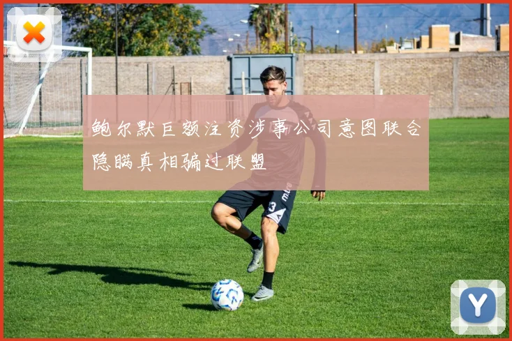 鲍尔默巨额注资涉事公司意图联合隐瞒真相骗过联盟