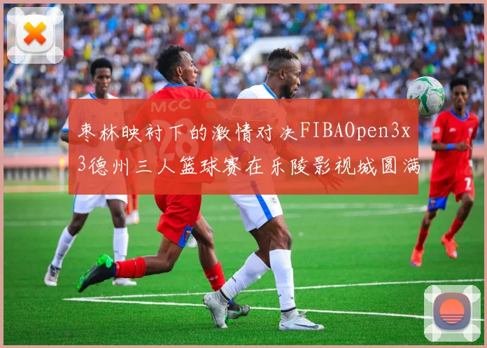 枣林映衬下的激情对决FIBAOpen3x3德州三人篮球赛在乐陵影视城圆满落幕