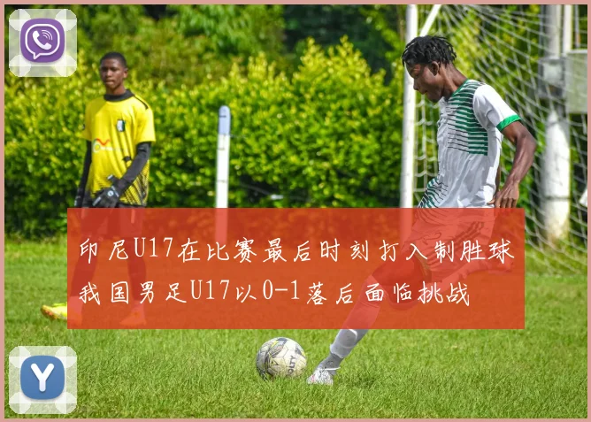 印尼U17在比赛最后时刻打入制胜球我国男足U17以0-1落后面临挑战