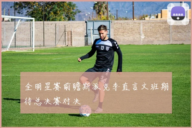 全明星赛前瞻斯派克李直言文班期待总决赛对决