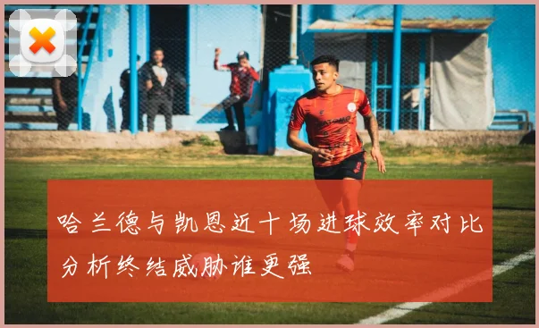 哈兰德与凯恩近十场进球效率对比分析终结威胁谁更强