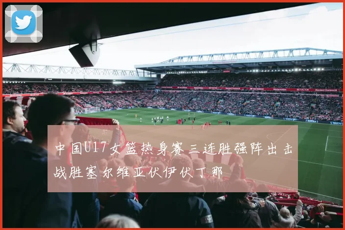中国U17女篮热身赛三连胜强阵出击战胜塞尔维亚伏伊伏丁那