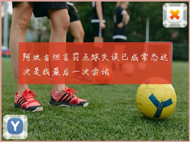 阿坎吉坦言罚点球失误已成常态这次是我最后一次尝试