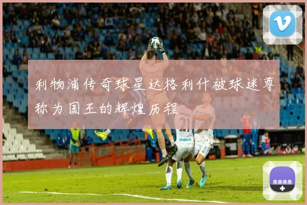 利物浦传奇球星达格利什被球迷尊称为国王的辉煌历程