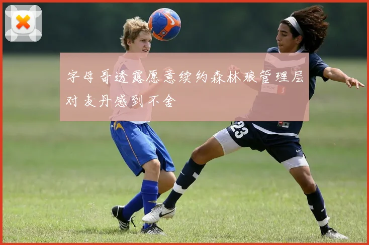 字母哥透露愿意续约森林狼管理层对麦丹感到不舍