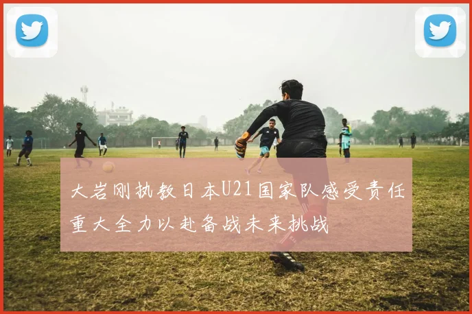 大岩刚执教日本U21国家队感受责任重大全力以赴备战未来挑战