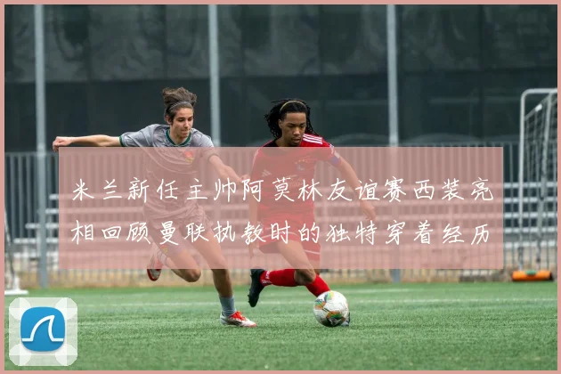 米兰新任主帅阿莫林友谊赛西装亮相回顾曼联执教时的独特穿着经历